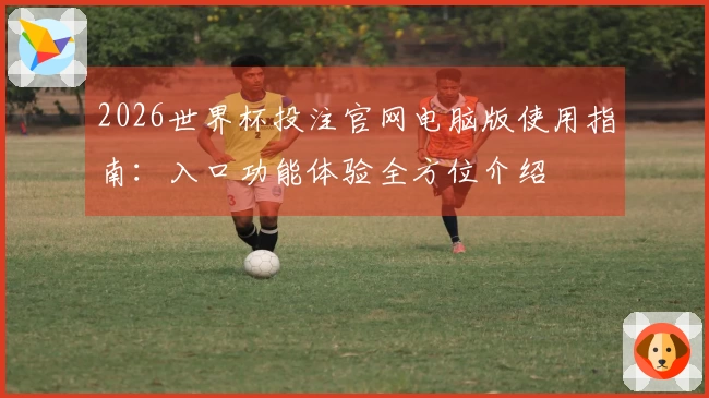 2026世界杯投注官网电脑版使用指南：入口功能体验全方位介绍
