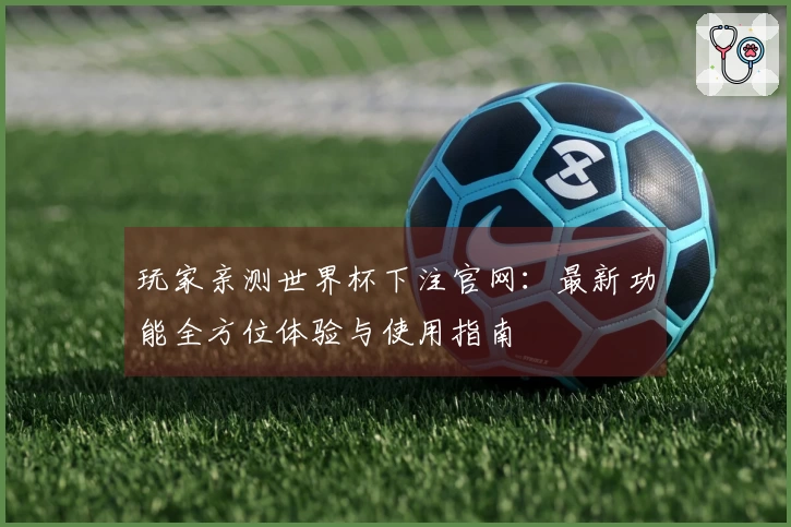 玩家亲测世界杯下注官网：最新功能全方位体验与使用指南