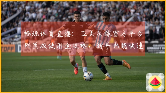 畅玩体育直播：亚美买球官方平台网页版使用全攻略，新手也能快速上手