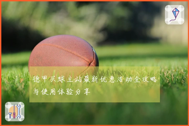 德甲买球主站最新优惠活动全攻略与使用体验分享
